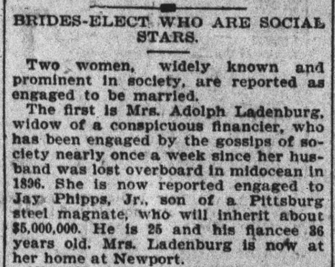 Newspaper clipping: 
Headline: Brides-Elect Who Are Social Stars. 
Two women, widely known and prominent in society, are reported as engaged to be married. The first is Mrs. Adolph Ladenburg, widow of a conspicuous financier, who has been engaged by the gossips of society nearly once a week since her husband was lost overboard in midocean in 1896. She is now reported engaged to Jay Phipps, Jr., son of a Pittsburg steel magnate, who will inherit about $5,000,000. He is 25 and his fiancee 36 years old. Mrs. Ladenburg is now at her home at Newport.
